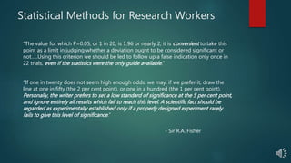 Statistical Methods for Research Workers
“The value for which P=0.05, or 1 in 20, is 1.96 or nearly 2; it is convenient to take this
point as a limit in judging whether a deviation ought to be considered significant or
not…..Using this criterion we should be led to follow up a false indication only once in
22 trials, even if the statistics were the only guide available.”
“If one in twenty does not seem high enough odds, we may, if we prefer it, draw the
line at one in fifty (the 2 per cent point), or one in a hundred (the 1 per cent point).
Personally, the writer prefers to set a low standard of significance at the 5 per cent point,
and ignore entirely all results which fail to reach this level. A scientific fact should be
regarded as experimentally established only if a properly designed experiment rarely
fails to give this level of significance.”
- Sir R.A. Fisher
 