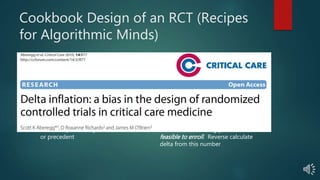 Cookbook Design of an RCT (Recipes
for Algorithmic Minds)
What Ought to Be
 Type I error rate selected based on
risks of false positive
 Type II error rate selected based on
risk of false negative
 Estimate baseline event rate based on
preliminary or historic data
 Estimate treatment effect size (delta)
based on preliminary or historic data
or precedent
What is
 0.05 used by convention
 Power set at 80 +/- 10% by
contention
 Estimate baseline event rate
 Estimate of how many patients it is
feasible to enroll. Reverse calculate
delta from this number
 