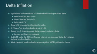 Delta Inflation
 Systematic overestimation of observed delta with predicted delta
 Mean Predicted delta 10.1%
 Mean Observed delta 1.4%
 Delta-gap 8.7%
 Only 5/38 provided justification for delta
 A “cluster” of predicted delta around 10%
 Rarely (n=2) does observed delta exceed predicted delta
 Bernard and Rivers not replicable
 In 26/38 trials, the 95% confidence interval for observed delta did not even
include predicted delta
 Wide range of predicted delta argues against MCID guiding its choice
 
