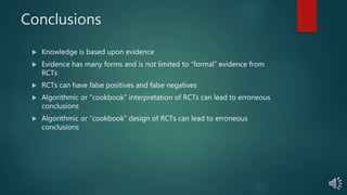 Conclusions
 Knowledge is based upon evidence
 Evidence has many forms and is not limited to “formal” evidence from
RCTs
 RCTs can have false positives and false negatives
 Algorithmic or “cookbook” interpretation of RCTs can lead to erroneous
conclusions
 Algorithmic or “cookbook” design of RCTs can lead to erroneous
conclusions
 