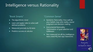 Intelligence versus Rationality
“Book Smarts”
 The algorithmic mind
 Learn and apply rules to solve well
defined problems
 Measured precisely by IQ tests
 Predicts success at calculus
“Common Sense”
 Epistemic Rationality: How well do
your beliefs map onto reality; sound
judgment and decision making
 Instrumental Rationality:
Optimization of goal selection and
fulfillment
 Not measured (at all) by intelligence
tests (need RQ test says Stanovich)
 