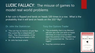 LUDIC FALLACY: The misuse of games to
model real world problems
Dr. John the Statistician
 “The coin has no memory of past flips.
The current flip is independent of
them. Thus, the probability of the
101st flip landing on heads is 50%
 Dr. John has book smarts
Tony the Options Trader
 “The probability that in my lifetime I
will ever see a fair coin land on heads
100 times in a row is so low that I
reject the premise of the problem that
you have presented me. The coin is
rigged.”
 Tony has common sense
A fair coin is flipped and lands on heads 100 times in a row. What is the
probability that it will land on heads on the 101st flip?
 