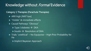 Knowledge without Formal Evidence
 ARR high [NNT low]
 “Visible” & immediate effects
 Causal Pathways “Obvious”
 Type I diabetes  DKA
 Insulin  Resolution of DKA
 Trials “unethical” – No Equipoise – High Prior Probability for
Ha
 Implicit Bayesian Approach
Category 1 Therapies (Parachute Therapies)
 