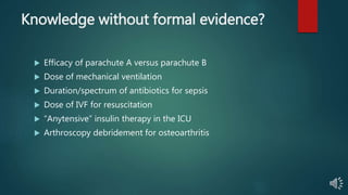 Knowledge without formal evidence?
 Efficacy of parachute A versus parachute B
 Dose of mechanical ventilation
 Duration/spectrum of antibiotics for sepsis
 Dose of IVF for resuscitation
 “Anytensive” insulin therapy in the ICU
 Arthroscopy debridement for osteoarthritis
 