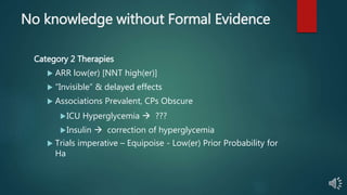 No knowledge without Formal Evidence
Category 2 Therapies
 ARR low(er) [NNT high(er)]
 “Invisible” & delayed effects
 Associations Prevalent, CPs Obscure
ICU Hyperglycemia  ???
Insulin  correction of hyperglycemia
 Trials imperative – Equipoise - Low(er) Prior Probability for
Ha
 
