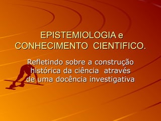 EPISTEMIOLOGIA eEPISTEMIOLOGIA e
CONHECIMENTO CIENTIFICO.CONHECIMENTO CIENTIFICO.
Refletindo sobre a construçãoRefletindo sobre a construção
histórica da ciência atravéshistórica da ciência através
de uma docência investigativade uma docência investigativa
 