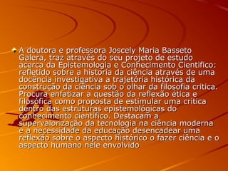 A doutora e professora Joscely Maria BassetoA doutora e professora Joscely Maria Basseto
Galera, traz através do seu projeto de estudoGalera, traz através do seu projeto de estudo
acerca da Epistemologia e Conhecimento Cientifico:acerca da Epistemologia e Conhecimento Cientifico:
refletido sobre a historia da ciência através de umarefletido sobre a historia da ciência através de uma
docência investigativa a trajetória histórica dadocência investigativa a trajetória histórica da
construção da ciência sob o olhar da filosofia critica.construção da ciência sob o olhar da filosofia critica.
Procura enfatizar a questão da reflexão ética eProcura enfatizar a questão da reflexão ética e
filosófica como proposta de estimular uma criticafilosófica como proposta de estimular uma critica
dentro das estruturas epistemológicas dodentro das estruturas epistemológicas do
conhecimento cientifico. Destacam aconhecimento cientifico. Destacam a
supervalorização da tecnologia na ciência modernasupervalorização da tecnologia na ciência moderna
e a necessidade da educação desencadear umae a necessidade da educação desencadear uma
reflexão sobre o aspecto histórico o fazer ciência e oreflexão sobre o aspecto histórico o fazer ciência e o
aspecto humano nele envolvidoaspecto humano nele envolvido
 