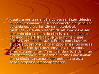 A autora nos traz a idéia do pensar fazer ciências,A autora nos traz a idéia do pensar fazer ciências,
ou seja, estimular o questionamento e a pesquisaou seja, estimular o questionamento e a pesquisa
para ela essa é a função da metodologiapara ela essa é a função da metodologia
cientifica. Para ela o habito da reflexão deve sercientifica. Para ela o habito da reflexão deve ser
denominador comum do cientista, do pedagogo,denominador comum do cientista, do pedagogo,
do físico, do artista de qualquer homem quedo físico, do artista de qualquer homem que
queira fazer uso da razão. Precisamos fazer osqueira fazer uso da razão. Precisamos fazer os
alunos a questionar, a criar problemas, polemicasalunos a questionar, a criar problemas, polemicas
etc. A metodologia deve ensinar a descobrir,etc. A metodologia deve ensinar a descobrir,
ensinar a perguntar. Fazer ciência não é delimitarensinar a perguntar. Fazer ciência não é delimitar
o pensamento num processo, é antes questionaro pensamento num processo, é antes questionar
numa dinâmica sempre diferente a que estanuma dinâmica sempre diferente a que esta
sendo proposto temporariamente.sendo proposto temporariamente.
 