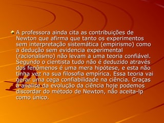 A professora ainda cita as contribuições deA professora ainda cita as contribuições de
Newton que afirma que tanto os experimentosNewton que afirma que tanto os experimentos
sem interpretação sistemática (empirismo) comosem interpretação sistemática (empirismo) como
a dedução sem evidencia experimentala dedução sem evidencia experimental
(racionalismo) não levam a uma teoria confiável.(racionalismo) não levam a uma teoria confiável.
Segundo o cientista tudo não é deduzido atravésSegundo o cientista tudo não é deduzido através
dos fenômenos é uma mera hipótese, e esta nãodos fenômenos é uma mera hipótese, e esta não
tinha vez na sua filosofia empírica. Essa teoria vaitinha vez na sua filosofia empírica. Essa teoria vai
gerar uma cega confiabilidade na ciência. Graçasgerar uma cega confiabilidade na ciência. Graças
á analise da evolução da ciência hoje podemosá analise da evolução da ciência hoje podemos
discordar do método de Newton, não aceita-lpdiscordar do método de Newton, não aceita-lp
como único.como único.
 