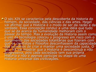 O séc.XIX se caracteriza pela descoberta da historia doO séc.XIX se caracteriza pela descoberta da historia do
homem, da sociedade, das ciências e das artes. Hegelhomem, da sociedade, das ciências e das artes. Hegel
vai afirmar que a Historia é o modo de ser da razão e davai afirmar que a Historia é o modo de ser da razão e da
verdade. Essa concepção conduz a uma idéia que tudoverdade. Essa concepção conduz a uma idéia que tudo
que se da acerca da humanidade melhoram com oque se da acerca da humanidade melhoram com o
passar do tempo. Mas a evolução da Historia assim comopassar do tempo. Mas a evolução da Historia assim como
o uso da tecnologia colocou o progresso em risco com oo uso da tecnologia colocou o progresso em risco com o
surgimento das sociedades totalitárias que fizeram comsurgimento das sociedades totalitárias que fizeram com
que os cientistas e filósofos desconfiassem da capacidadeque os cientistas e filósofos desconfiassem da capacidade
dos humanos de criar e manter uma sociedade justa. Odos humanos de criar e manter uma sociedade justa. O
séc. XX vai mostrar que a Historia é descontinua e nãoséc. XX vai mostrar que a Historia é descontinua e não
progressiva, pois cada sociedade tem sua própriaprogressiva, pois cada sociedade tem sua própria
Historia e não é apenas participe ou etapa de umaHistoria e não é apenas participe ou etapa de uma
Historia universal das civilizações.Historia universal das civilizações.
 