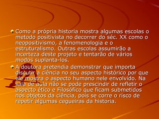 Como a própria historia mostra algumas escolas oComo a própria historia mostra algumas escolas o
metodo positivista no decorrer do séc. XX como ometodo positivista no decorrer do séc. XX como o
neopositivismo, a fenomenologia e oneopositivismo, a fenomenologia e o
estruturalismo. Outras escolas assumirão aestruturalismo. Outras escolas assumirão a
incerteza deste projeto e tentarão de váriosincerteza deste projeto e tentarão de vários
modos suplanta-los.modos suplanta-los.
A doutora pretendia demonstrar que importaA doutora pretendia demonstrar que importa
discutir a ciência no seu aspecto histórico por quediscutir a ciência no seu aspecto histórico por que
ele mostra o aspecto humano nele envolvido. Naele mostra o aspecto humano nele envolvido. Na
sala de aula não se pode prescindir de refletir osala de aula não se pode prescindir de refletir o
aspecto ético e Filosófico que ficam submetidosaspecto ético e Filosófico que ficam submetidos
nos objetos da ciência, pois se corre o risco denos objetos da ciência, pois se corre o risco de
repetir algumas cegueiras da historia.repetir algumas cegueiras da historia.
 