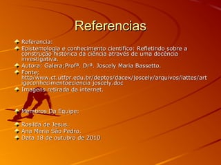 ReferenciasReferencias
Referencia:Referencia:
Epistemologia e conhecimento cientifico: Refletindo sobre aEpistemologia e conhecimento cientifico: Refletindo sobre a
construção histórica da ciência através de uma docênciaconstrução histórica da ciência através de uma docência
investigativa.investigativa.
Autora: Galera;Profª. Drª. Joscely Maria Bassetto.Autora: Galera;Profª. Drª. Joscely Maria Bassetto.
Fonte;Fonte;
http/www.ct.utfpr.edu.br/deptos/dacex/joscely/arquivos/lattes/arthttp/www.ct.utfpr.edu.br/deptos/dacex/joscely/arquivos/lattes/art
igoconhecimentoeciencia joscely.docigoconhecimentoeciencia joscely.doc
Imagens retirada da internet.Imagens retirada da internet.
Membros Da Equipe:Membros Da Equipe:
Rosilda de Jesus.Rosilda de Jesus.
Ana Maria São Pedro.Ana Maria São Pedro.
Data 18 de outubro de 2010Data 18 de outubro de 2010
 