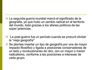 La segunda guerra mundial marcó el significado de la geografía, ya que hubo un cambio radical en el territorio del mundo, todo gracias a los afanes políticos de las súper potencias. La post-guerra fue un período cuando se procuró olvidar la “vieja geografía ” Se plantea insertar un tipo de geografía por una de mayor impacto filosófico y ligada a posiciones conservadoras de un lado y revolucionarias de otro, con un mayor o menor radicalismo, conforme a las posiciones e intereses de cada grupo. 