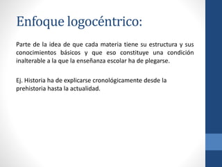 Enfoque logocéntrico:
Parte de la idea de que cada materia tiene su estructura y sus
conocimientos básicos y que eso constituye una condición
inalterable a la que la enseñanza escolar ha de plegarse.
Ej. Historia ha de explicarse cronológicamente desde la
prehistoria hasta la actualidad.
 