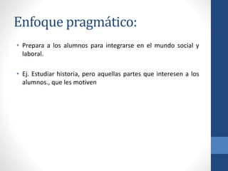 Enfoque pragmático:
• Prepara a los alumnos para integrarse en el mundo social y
laboral.
• Ej. Estudiar historia, pero aquellas partes que interesen a los
alumnos., que les motiven
 