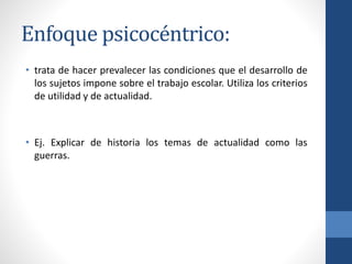 Enfoque psicocéntrico:
• trata de hacer prevalecer las condiciones que el desarrollo de
los sujetos impone sobre el trabajo escolar. Utiliza los criterios
de utilidad y de actualidad.
• Ej. Explicar de historia los temas de actualidad como las
guerras.
 