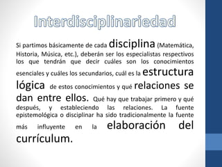 Si partimos básicamente de cada disciplina(Matemática,
Historia, Música, etc.), deberán ser los especialistas respectivos
los que tendrán que decir cuáles son los conocimientos
esenciales y cuáles los secundarios, cuál es la estructura
lógica de estos conocimientos y qué relaciones se
dan entre ellos. Qué hay que trabajar primero y qué
después, y estableciendo las relaciones. La fuente
epistemológica o disciplinar ha sido tradicionalmente la fuente
más influyente en la elaboración del
currículum.
 