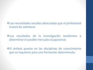 Las necesidades sociales detectadas que el profesional
tratará de satisfacer.
Los resultados de la investigación tendientes a
determinar el posible mercado ocupacional.
El énfasis puesto en las disciplinas de conocimiento
que se requieren para una formación determinada.
 