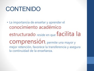 CONTENIDO
• La importancia de enseñar y aprender el
conocimiento académico
estructurado reside en que facilita la
comprensión, permite una mayor y
mejor retención, favorece la transferencia y asegura
la continuidad de la enseñanza.
 