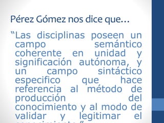 Pérez Gómez nos dice que…
“Las disciplinas poseen un
campo semántico
coherente en unidad y
significación autónoma, y
un campo sintáctico
especifico que hace
referencia al método de
producción del
conocimiento y al modo de
validar y legitimar el
 