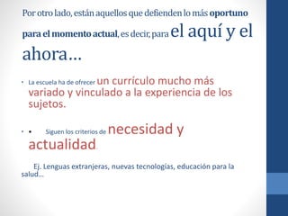 Porotrolado,estánaquellosquedefiendenlomásoportuno
paraelmomentoactual,esdecir,parael aquí y el
ahora…
• La escuela ha de ofrecer un currículo mucho más
variado y vinculado a la experiencia de los
sujetos.
• • Siguen los criterios de necesidad y
actualidad.
Ej. Lenguas extranjeras, nuevas tecnologías, educación para la
salud…
 