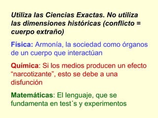Utiliza las Ciencias Exactas. No utiliza las dimensiones históricas (conflicto = cuerpo extraño) Física:  Armonía, la sociedad como órganos de un cuerpo que interactúan Química : Si los medios producen un efecto “narcotizante”, esto se debe a una disfunción Matemáticas : El lenguaje, que se fundamenta en test´s y experimentos  
