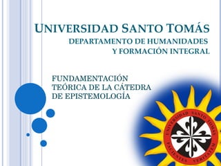 U NIVERSIDAD  S ANTO  T OMÁS DEPARTAMENTO DE HUMANIDADES  Y FORMACIÓN INTEGRAL FUNDAMENTACIÓN TEÓRICA DE LA CÁTEDRA DE EPISTEMOLOGÍA 