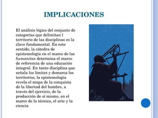 IMPLICACIONES DISCUSIÓN RACIONAL El análisis lógico del conjunto de categorías que delimitan l territorio de las disciplinas es la clave fundamental. En este sentido, la cátedra de epistemología en el marco de las  humanitas  determina el marco de referencia de una educación integral. En tanto disciplina que señala los límites y demarca los territorios, la epistemología revela el mapa de la conquista de la libertad del hombre, a través del ejercicio, de la producción de sí mismo, en el marco de la técnica, el arte y la ciencia 