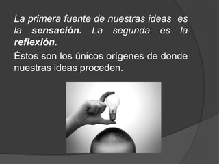 La reflexión de Locke se originó en preguntas como las siguientes:¿cómo hemos llegado a formar en nuestra mente la idea de "tres"? ¿O cómo podemos pensar en el "frío ¿O la idea de "amigo"? ¿Dónde tienen su origen esas ideas que están en nuestro pensamiento? ¿Cómo pensamos? 