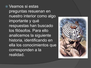 Veamos si estas preguntas resuenan en nuestro interior como algo importante y qué respuestas han buscado los filósofos. Para ello analicemos la siguiente historia, identificando en ella los conocimientos que corresponden a la realidad. 