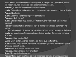 Juan, Pedro y Lucía deciden salir de paseo al campo. A su vuelta sus padres  les hacen algunas preguntas para saber cómo lo pasaron. Padres: ¿Cómo estaba el tiempo en el campo? Lucía: Estuvo lindo, solamente por un momento cayeron unas gotas de lluvia. Pedro: Nos llovió. Juan: ¡Lástima! Perdimos el paseo por la lluvia. Padres: ¿Qué vieron? Juan:  El día estaba muy oscuro, no había mucha visibilidad, y nada muy  especial. Pedro: Se escuchaban animales, pero a mí me daba miedo sentirlos y no verlos por lo cual me dediqué a tratar de visualizarlos y no pude; pero no había flores. Lucía: Yo recogí unas flores muy lindas, había muchas flores, pero no había animales. Padres: ¿Hizo mucho frío? Lucía: Corrí tanto haciendo mi ramo de flores que no tuve frío. Juan: Estaba muy helado, pero afortunadamente yo había llevado una parka gruesa y no sentí tanto. Pedro: No, más bien a ratos hacía calor. Padres: ¿Había árboles muy grandes? Juan: Unos árboles inmensos. Pedro: Como Juan es chico, los veía inmensos, pero no eran muy grandes