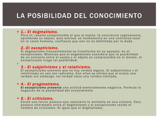 LA POSIBILIDAD DEL CONOCIMIENTO

 1 .- El dogmatismo.
    P a r a e l , r e s u l t a c o m p r e n s i b l e e l q u e e l s u j eto , l a c o n c i e nc i a c o g n o s c e n te ,
    a p r e h e n d a s u o b j eto , e s t a a c t i t ud , s e f u n d a m e n t a e n u n a c o n f i a n z a to t a l
    en la razón humana, confianza que aún no es debilitada por la duda.

    2.-El escepticismo.
    E l d o g m a t is m o f r e c u e n te m e n te s e t r a n s f o r m a e n s u o p u e s to , e n e l
    e s c e p t i ci s m o . M i e n t r a s q u e e l d o g m a t i s m o c o n s i d er a q u e l a p o s i b i l id a d
    d e u n c o n t a c to e n t r e e l s u j eto y e l o b j eto e s c o m p r e n s i b le e n s í m i s m a , e l
    e s c e p t i ci s m o n i e g a t a l p o s i b il i d a d .

    3.- El subjetivismo y el relativismo.
    E l e s c e p t i c is m o s o s t i e n e q u e n o h ay v e r d a d a l g u n a . E l s u b j et i v i s m o y e l
    r e l a t i v i s m o n o s o n t a n r a d i c a l e s . C o n e l l o s s e a f i r m a q u e s i ex i s te u n a
    verdad; sin embargo, tal verdad tiene una validez limitada.

 4.- El pragmatismo.
    E l e s c e p t i c is m o p r e s e n t a u n a a c t i t ud e s e n c i a l m e n te n e g a t i v a . Fo r m ul a l a
    n e g a c i ó n d e l a p o s i b i li d a d d e l c o n o c i mi e n to .

 5.- El criticismo.
    E x i s te u n a te r c e r p o s t ur a q u e r e s o l ve r í a l a a n t i te s i s e n u n a s í n te s i s . E s t a
    p o s t ur a i n te r m e d ia e n t r e e l d o g m a t is m o y e l e s c e p t i c i s m o r e c i b e e l
    n o m b r e d e c r i t i ci s m o . A l i g u a l q u e e l d o g m a t i s m o ,
 