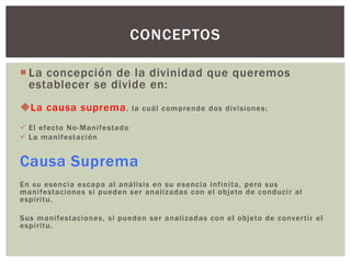 CONCEPTOS

 La concepción de la divinidad que queremos
  establecer se divide en:
La causa suprema ,           la cuál comprende dos divisiones:

 El efecto No -Manifestado
 La manifestaci ón


Causa Suprema
En su esencia escapa al análisis en su esencia infinita, pero sus
manifestaciones si pueden ser analizadas con el objeto de conduci r al
espíritu.

Sus manifestaciones, si pueden ser analizadas con el objeto de conver tir el
espíritu.
 