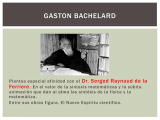 GASTON BACHELARD




Plantea especial afinidad con el Dr. Serged Raynaud de la
Ferriere. En el valor de la sintaxis matemáticas y la súbita
animación que dan al alma las sintésis de la física y la
matemática.
Entre sus obras figura, El Nuevo Espíritu científico.
 