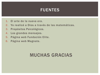 FUENTES

1.   El arte de la nueva era.
2.   Yo realicé a Dios a través de las matemáticas.
3.   Propósitos Psicológicos.
4.   Los grandes mensajes.
5.   Página web Fundación Elite.
6.   Página web Magnate.




                  MUCHAS GRACIAS
 