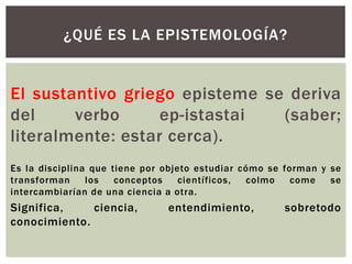 ¿QUÉ ES LA EPISTEMOLOGÍA?


El sustantivo griego episteme se deriva
del     verbo      ep-istastai  (saber;
literalmente: estar cerca).
Es la disciplina que tiene por objeto estudiar cómo se forman y se
transforman     los   conceptos    científicos, colmo    come   se
intercambiarían de una ciencia a otra.
Significa,    ciencia,         entendimiento,         sobretodo
conocimiento.
 