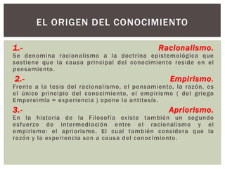 EL ORIGEN DEL CONOCIMIENTO

1.-                                           Racionalismo.
Se denomina racionalismo a la doctrina epistemológica que
sostiene que la causa principal del conocimiento reside en el
pensamiento.
2.-                                               Empirismo.
Frente a la tesis del racionalismo, el pensamiento, la razón, es
el único principio del conocimiento, el empirismo ( del griego
Empereimía = experiencia ) opone la antitesís.
3.-                                              Apriorismo.
En la historia de la Filosofía existe también un segundo
esfuerzo de intermediación entre el racionalismo y el
empirismo: el apriorismo. El cual también considera que la
razón y la experiencia son a causa del conocimiento.
 