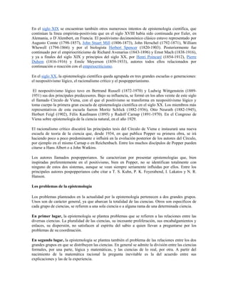 En el siglo XIX se encuentran también otros numerosos intentos de epistemología científica, que
continúan la línea empirista-positivista que en el siglo XVIII había sido continuada por Euler, en
Alemania, o D´Alembert, en Francia. El positivismo decimonónico clásico estuvo representado por
Augusto Comte (1798-1857), John Stuart Mill (1806-1873), John Herschel (1792-1871), William
Whewell (1794-1866) y por el biologista Herbert Spencer (1820-1903). Posteriormente fue
continuado por el empiriocriticismo de Richard Avenarius (1843-1896) y Ernst Mach (1838-1916),
y ya a finales del siglo XIX y principios del siglo XX, por Henri Poincaré (1854-1912), Pierre
Duhem (1816-1916) y Emile Meyerson (1859-1933), autores todos ellos relacionados por
continuación o reacción con el empiriocriticismo.

En el siglo XX, la epistemología científica queda agrupada en tres grandes escuelas o generaciones:
el neopositivismo lógico, el racionalismo crítico y el pospopperianismo.

 El neopositivismo lógico tuvo en Bertrand Russell (1872-1970) y Ludwig Wittgenstein (1889-
1951) sus dos principales predecesores. Bajo su influencia, se formó en los años veinte de este siglo
el llamado Círculo de Viena, con el que el positivismo se transforma en neopositivismo lógico y
toma cuerpo la primera gran escuela de epistemología científica en el siglo XX. Los miembros más
representativos de esta escuela fueron Moritz Schlick (1882-1936), Otto Neurath (1882-1945),
Herbert Feigl (1902), Félix Kaufmann (1895) y Rudolf Carnap (1891-1970). En el Congreso de
Viena sobre epistemología de la ciencia natural, en el año 1929.

El racionalismo crítico discutirá las principales tesis del Círculo de Viena e instaurará una nueva
escuela de teoría de la ciencia que, desde 1934, en que publica Popper su primera obra, se irá
haciendo poco a poco predominante e influirá en la evolución posterior de los autores del Círculo,
por ejemplo en el mismo Carnap o en Reichenbach. Entre los muchos discípulos de Popper pueden
citarse a Hans Albert o a John Watkins.

Los autores llamados pospopperianos. Se caracterizan por presentar epistemologías que, bien
inspiradas preferentemente en el positivismo, bien en Popper, no se identifican totalmente con
ninguno de estos dos sistemas, aunque se vean siempre seriamente influidas por ellos. Entre los
principales autores pospopperianos cabe citar a T. S. Kuhn, P. K. Feyerabend, I. Lakatos y N. R.
Hanson.

Los problemas de la epistemología

Los problemas planteados en la actualidad por la epistemología pertenecen a dos grandes grupos.
Unos son de carácter general, ya que abarcan la totalidad de las ciencias. Otros son específicos de
cada grupo de ciencias, se refieren a una sola ciencia o a alguna rama de una determinada ciencia.

En primer lugar, la epistemología se plantea problemas que se refieren a las relaciones entre las
diversas ciencias. La pluralidad de las ciencias, su incesante proliferación, sus encabalgamientos y
enlaces, su dispersión, no satisfacen al espíritu del sabio a quien llevan a preguntarse por los
problemas de su coordinación.

En segundo lugar, la epistemología se plantea también el problema de las relaciones entre los dos
grandes grupos en que se distribuyen las ciencias. En general se admite la división entre las ciencias
formales, por una parte, lógica y matemáticas, y las ciencias de lo real, por otra. A partir del
nacimiento de la matemática racional la pregunta inevitable es la del acuerdo entre sus
explicaciones y las de la experiencia.
 