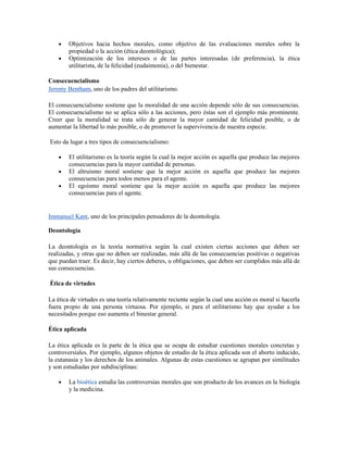 Objetivos hacia hechos morales, como objetivo de las evaluaciones morales sobre la
        propiedad o la acción (ética deontológica);
        Optimización de los intereses o de las partes interesadas (de preferencia), la ética
        utilitarista, de la felicidad (eudaimonía), o del bienestar.

Consecuencialismo
Jeremy Bentham, uno de los padres del utilitarismo.

El consecuencialismo sostiene que la moralidad de una acción depende sólo de sus consecuencias.
El consecuencialismo no se aplica sólo a las acciones, pero éstas son el ejemplo más prominente.
Creer que la moralidad se trata sólo de generar la mayor cantidad de felicidad posible, o de
aumentar la libertad lo más posible, o de promover la supervivencia de nuestra especie.

Esto da lugar a tres tipos de consecuencialismo:

        El utilitarismo es la teoría según la cual la mejor acción es aquella que produce las mejores
        consecuencias para la mayor cantidad de personas.
        El altruismo moral sostiene que la mejor acción es aquella que produce las mejores
        consecuencias para todos menos para el agente.
        El egoísmo moral sostiene que la mejor acción es aquella que produce las mejores
        consecuencias para el agente.


Immanuel Kant, uno de los principales pensadores de la deontología.

Deontología

La deontología es la teoría normativa según la cual existen ciertas acciones que deben ser
realizadas, y otras que no deben ser realizadas, más allá de las consecuencias positivas o negativas
que puedan traer. Es decir, hay ciertos deberes, u obligaciones, que deben ser cumplidos más allá de
sus consecuencias.

Ética de virtudes

La ética de virtudes es una teoría relativamente reciente según la cual una acción es moral si hacerla
fuera propio de una persona virtuosa. Por ejemplo, si para el utilitarismo hay que ayudar a los
necesitados porque eso aumenta el binestar general.

Ética aplicada

La ética aplicada es la parte de la ética que se ocupa de estudiar cuestiones morales concretas y
controversiales. Por ejemplo, algunos objetos de estudio de la ética aplicada son el aborto inducido,
la eutanasia y los derechos de los animales. Algunas de estas cuestiones se agrupan por similitudes
y son estudiadas por subdisciplinas:

        La bioética estudia las controversias morales que son producto de los avances en la biología
        y la medicina.
 