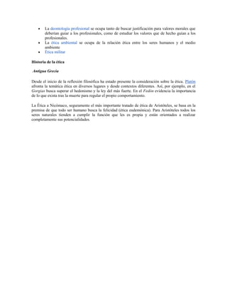 La deontología profesional se ocupa tanto de buscar justificación para valores morales que
        deberían guiar a los profesionales, como de estudiar los valores que de hecho guían a los
        profesionales.
        La ética ambiental se ocupa de la relación ética entre los seres humanos y el medio
        ambiente
        Ética militar

Historia de la ética

Antigua Grecia

Desde el inicio de la reflexión filosófica ha estado presente la consideración sobre la ética. Platón
afronta la temática ética en diversos lugares y desde contextos diferentes. Así, por ejemplo, en el
Gorgias busca superar el hedonismo y la ley del más fuerte. En el Fedón evidencia la importancia
de lo que exista tras la muerte para regular el propio comportamiento.

La Ética a Nicómaco, seguramente el más importante tratado de ética de Aristóteles, se basa en la
premisa de que todo ser humano busca la felicidad (ética eudemónica). Para Aristóteles todos los
seres naturales tienden a cumplir la función que les es propia y están orientados a realizar
completamente sus potencialidades.
 