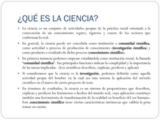 ¿QUÉ ES LA CIENCIA? La ciencia es un conjunto de actividades propias de la práctica social orientada a la consecución de un conocimiento seguro, riguroso y exacto de los sectores que conforman lo real. En general, la ciencia puede ser concebida como institución o  comunidad científica , como actividad o proceso de producción de conocimiento ( investigación científica ) y como producto o resultado de dicho proceso ( conocimiento científico ).  En primera instancia podemos empezar estudiándola como institución social, la llamada “ comunidad científica ”. Sus principales funciones indican la complejidad y la importancia de las tareas implicadas.  (Los científicos describen, explican, predicen y aplican) Si consideramos que la ciencia es la  investigación , podemos definirla como aquella actividad propia del hombre en la cual sea más notoria la aplicación del método científico en el marco de cierto proyecto de tesis.  En términos de resultados, la ciencia es un sistema  de proposiciones que describen, explican y predicen los fenómenos o hechos del mundo real, cuya aplicación constituye también una herramienta de transformación de la realidad en beneficio del ser humano. Este  conocimiento científico  tiene ciertas características intrínsecas que valdría la pena tomar en cuenta. 