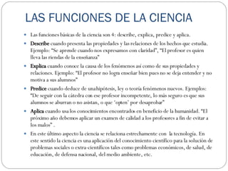 LAS FUNCIONES DE LA CIENCIA Las funciones básicas de la ciencia son 4: describe, explica, predice y aplica.  Describe  cuando presenta las propiedades y las relaciones de los hechos que estudia. Ejemplo: “Se aprende cuando nos expresamos con claridad”, “El profesor es quien lleva las riendas de la enseñanza” Explica  cuando conoce la causa de los fenómenos así como de sus propiedades y relaciones. Ejemplo: “El profesor no logra enseñar bien pues no se deja entender y no motiva a sus alumnos” Predice  cuando deduce de una hipótesis, ley o teoría fenómenos nuevos. Ejemplos: “De seguir con la cátedra con ese profesor incompetente, lo más seguro es que sus alumnos se aburran o no asistan, o que ‘opten’ por desaprobar” Aplica  cuando usa los conocimientos encontrados en beneficio de la humanidad. “El próximo año debemos aplicar un examen de calidad a los profesores a fin de evitar a los malos” .  En este último aspecto la ciencia se relaciona estrechamente con  la tecnología. En este sentido la ciencia es una aplicación del conocimiento científico para la solución de problemas sociales o extra-científicos tales como problemas económicos, de salud, de educación, de defensa nacional, del medio ambiente, etc. 