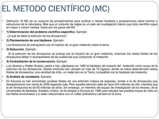 EL METODO CIENTÍFICO (MC) Definición: El MC es un conjunto de procedimientos para verificar o refutar hipótesis o proposiciones sobre hechos o estructuras de la naturaleza. Más que un conjunto de reglas es un plan de investigación básico que todo científico sigue en mayor o menor medida. Estos son los pasos del MC 1) Determinación del problema científico específico . Ejemplo:  ¿A qué se debe la extinción de los dinosaurios? 2) Planteamiento de una hipótesis . Ejemplo:  Los dinosaurios se extinguieron por el impacto de un gran meteorito sobre la tierra. 3) Deducción . Ejemplo:  Si la extinción de los dinosaurios se produjo por el impacto de un gran meteorito, entonces los restos fósiles de los dinosaurios deben ir acompañados de las sustancias que componían el meteorito. 4) Contrastación de la consecuencia . Ejemplo:  Luis Alvarez y Walter Alvarez, padre e hijo, plantearon en 1980 la hipótesis del impacto del  meteorito como causa de la extinción de los dinosaurios. Desde entonces han ubicado en más de 70 lugares, donde se había desenterrado restos fósiles de dinosaurios, una cantidad de iridio, un metal raro en la Tierra, compatible con la hipótesis del meteorito. 5) Análisis de resultados . Ejemplo:  En Escocia se han encontrado pruebas fósiles de una extinción masiva de especies, similar a la de dinosaurios que desaparecieron con cerca de 2000 especies más. Pero aquella extinción data de hace 243 millones de año, mientras que la de dinosaurios es de 65 millones de años. Sin embargo, un miembro del equipo de investigación de los Alvarez, de la Universidad de Berkeley, Estados Unidos, se ha dirigido a Escocia en 1986 para estudiar las posibles trazas de iridio en los fósiles encontrados y si están relacionados con un cráter prehistórico ubicado en la zona. 