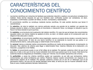 CARACTERÍSTICAS DEL CONOCIMIENTO CIENTÍFICO Las teorías científicas son conjuntos de hipótesis que pretenden describir y explicar una estructura compleja de la realidad. Estas teorías después de que sus hipótesis sean verificadas pueden ser verdaderas, es decir, aceptadas y confirmadas o pueden ser falsas, es decir, rechazadas y replanteadas. El conocimiento científico se constituye mediante teorías científicas. En este sentido decimos que tienen 6 características: Es  selectivo : de toda la realidad una ciencia particular estudia una parcela de la realidad, por ejemplo las biología estudia la célula y la física estudia el movimiento o interacción física. La biología no estudia lo que la física ni la física estudia lo que la química.  Es  metódico : es el producto de la aplicación del método científico. En caso de que se tengan dos conocimientos opuestos sobre una misma materia se apelará al cómo, es decir, al método usado en la consecución pero se elegirá al más adecuado o exacto. Es  sistemático : el conocimiento científico viene organizado, supone un avance de los simple o conocido hacia lo complejo o desconocido. El todo de una teoría científica no es solamente la reunión de sus partes o un almacenamiento eterno, cada parte juega un determinado rol en la teoría. Es  racional : damos a entender ciertos conocimientos científicos por medio de la argumentación, la teorización, la discusión. Nos valemos de criterios para llegar a determinados fines. Usamos métodos de la deducción y la inducción, y juzgamos si son fiables. Es  falible : el conocimiento puede no ser el fiel reflejo de la realidad. Por ejemplo, podemos inferir de que el sol pasa de un lado a otro que el sol se mueve alrededor de la tierra que parece que no se mueve. Esta teoría fue sostenida desde la antigüedad por Aristóteles y luego por Tolomeo. Es el modelo Geocéntrico del universo. Es  perfectible : a veces los criterios científicos suelen ser superados, es por ello que rechazamos ciertos conocimientos que antes tomábamos por ciertos. Podemos mejorar nuestro conocimiento con respecto a un determinado aspecto de la realidad. Por ejemplo: podemos concluir por el uso de un telescopio que el sol permanece intacto y de que son los demás planetas (entre ellos, la tierra) los que se mueven alrededor del él. Este el nuevo modelo planetario llamado Heliocéntrico.  