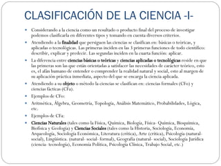 CLASIFICACIÓN DE LA CIENCIA -I- Considerando a la ciencia como un resultado o producto final del proceso de investigar podemos clasificarla en diferentes tipos y tomando en cuenta diversos criterios.  Atendiendo a la  finalidad  que persiguen las ciencias se clasifican en: básicas o teóricas, y aplicadas o tecnológicas. Las primeras inciden en las 3 primeras funciones de todo científico: describir, explicar y predecir. Las segundas inciden en la cuarta función: aplicar. La diferencia entre  ciencias básicas o teóricas  y  ciencias aplicadas o tecnológicas  reside en que las primeras son las que están orientadas a satisfacer las necesidades de carácter teórico, esto es, el afán humano de entender o comprender la realidad natural y social, esto al margen de su aplicación práctica inmediata, aspecto del que se encarga la ciencia aplicada. A tendiendo a su  objeto  o método la ciencias se clasifican en: ciencias formales (CFo) y ciencias fácticas (CFa). Ejemplos de CFo:  Aritmética, Álgebra, Geometría, Topología, Análisis Matemático, Probabilidades, Lógica, etc. Ejemplos de CFa: Ciencias Naturales  (tales como la Física, Química, Biología, Física- Química, Bioquímica, Biofísica y Geología) y  Ciencias Sociales  (tales como la Historia, Sociología, Economía, Arqueología, Sociología Económica, Literatura (crítica), Arte (crítica), Psicología (natural- social), Lingüística. (natural- social- formal), Geografía (natural- social), Sociología Jurídica (ciencia- tecnología), Economía Política, Psicología Clínica, Trabajo Social, etc.) 