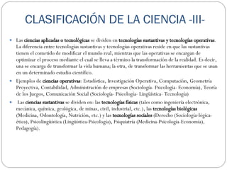 CLASIFICACIÓN DE LA CIENCIA -III- Las  ciencias aplicadas o tecnológicas  se dividen en  tecnologías sustantivas y tecnologías operativas . La diferencia entre tecnologías sustantivas y tecnologías operativas reside en que las sustantivas tienen el cometido de modificar el mundo real, mientras que las operativas se encargan de optimizar el proceso mediante el cual se lleva a término la transformación de la realidad. Es decir, una se encarga de transformar la vida humana; la otra, de transformar las herramientas que se usan en un determinado estudio científico. Ejemplos de  ciencias operativas : Estadística, Investigación Operativa, Computación, Geometría Proyectiva, Contabilidad, Administración de empresas (Sociología- Psicología- Economía), Teoría de los Juegos, Comunicación Social (Sociología- Psicología- Lingüística- Tecnología)    Las  ciencias sustantivas  se dividen en: las  tecnologías físicas  (tales como ingeniería electrónica, mecánica, química, geológica, de minas, civil, industrial, etc.), las  tecnologías biológicas  (Medicina, Odontología, Nutrición, etc.) y las  tecnologías sociales  (Derecho (Sociología-lógica-ética), Psicolingüística (Lingüística-Psicología), Psiquiatría (Medicina-Psicología-Economía), Pedagogía). 