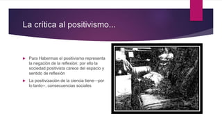 La crítica al positivismo...
 Para Habermas el positivismo representa
la negación de la reflexión: por ello la
sociedad p...