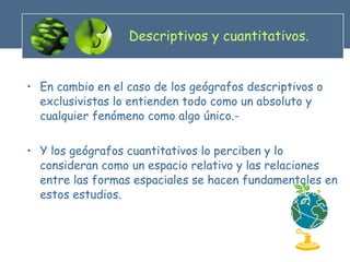 Descriptivos y cuantitativos. En cambio en el caso de los geógrafos descriptivos o exclusivistas lo entienden todo como un absoluto y cualquier fenómeno como algo único.- Y los geógrafos cuantitativos lo perciben y lo consideran como un espacio relativo y las relaciones entre las formas espaciales se hacen fundamentales en estos estudios. 