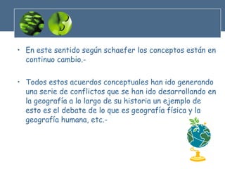 En este sentido según schaefer los conceptos están en continuo cambio.- Todos estos acuerdos conceptuales han ido generando una serie de conflictos que se han ido desarrollando en la geografía a lo largo de su historia un ejemplo de esto es el debate de lo que es geografía física y la geografía humana, etc.- 