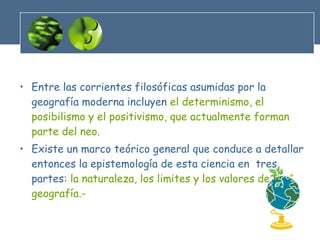 Entre las corrientes filosóficas asumidas por la geografía moderna incluyen  el determinismo, el posibilismo y el positivismo, que actualmente forman parte del neo. Existe un marco teórico general que conduce a detallar entonces la epistemología de esta ciencia en  tres partes:  la naturaleza, los limites y los valores de la geografía.- 